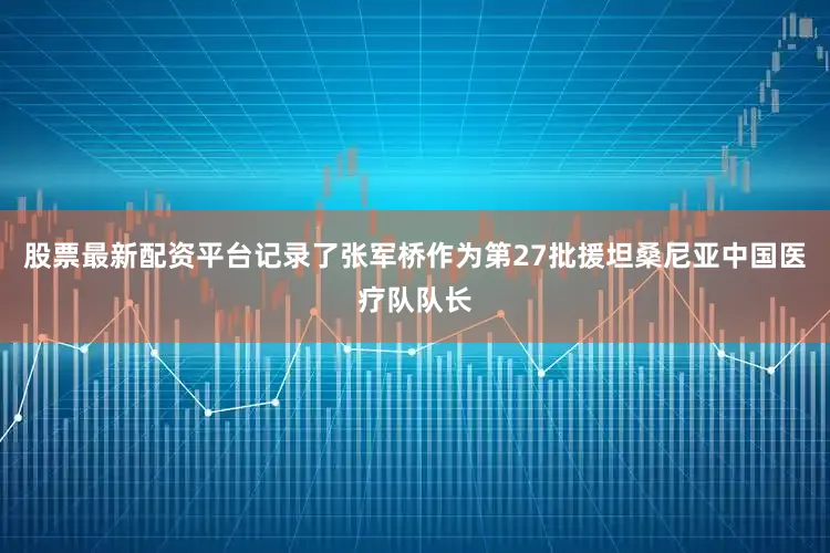 股票最新配资平台记录了张军桥作为第27批援坦桑尼亚中国医疗队队长