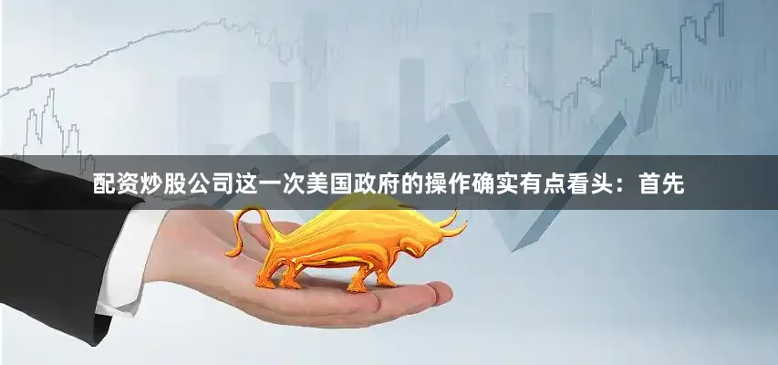 配资炒股公司这一次美国政府的操作确实有点看头：首先