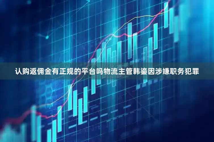 认购返佣金有正规的平台吗物流主管韩鎏因涉嫌职务犯罪
