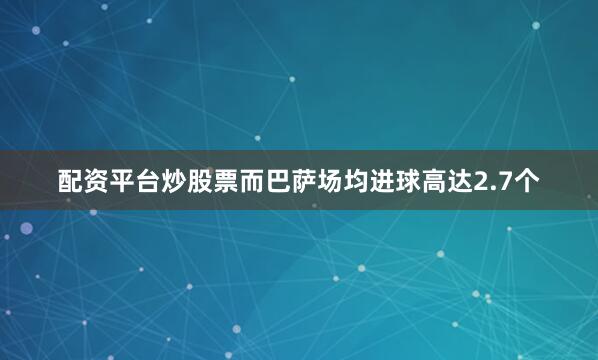 配资平台炒股票而巴萨场均进球高达2.7个