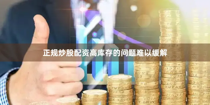 正规炒股配资高库存的问题难以缓解