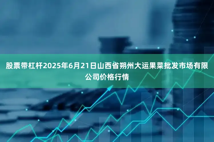 股票带杠杆2025年6月21日山西省朔州大运果菜批发市场有限公司价格行情