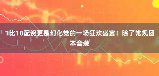 1比10配资更是幻化党的一场狂欢盛宴！除了常规团本套装