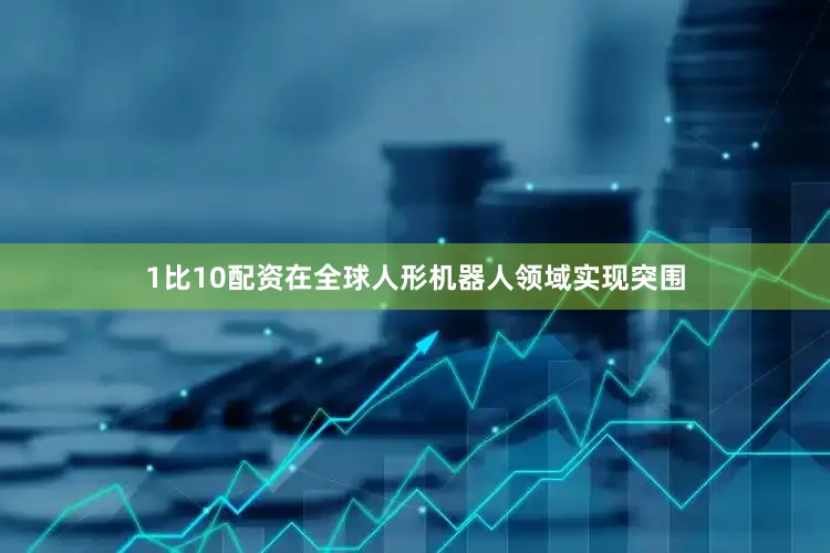 1比10配资在全球人形机器人领域实现突围