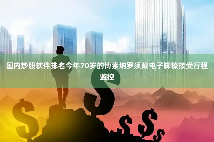 国内炒股软件排名今年70岁的博索纳罗须戴电子脚镣接受行程监控