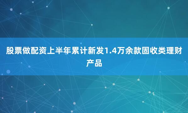 股票做配资上半年累计新发1.4万余款固收类理财产品