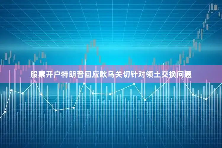 股票开户特朗普回应欧乌关切针对领土交换问题