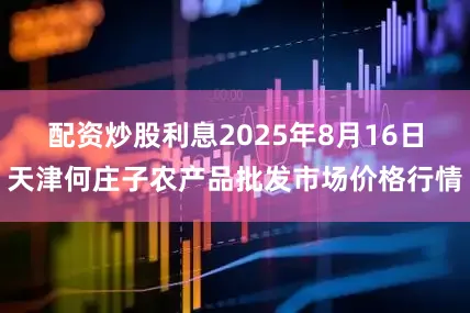 配资炒股利息2025年8月16日天津何庄子农产品批发市场价格行情
